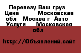Перевезу Ваш груз › Цена ­ 500 - Московская обл., Москва г. Авто » Услуги   . Московская обл.
